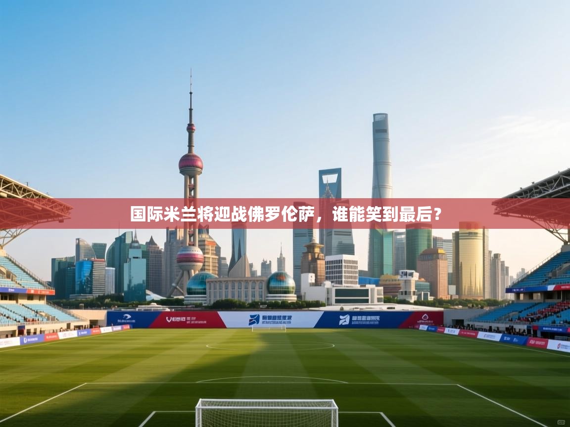 国际米兰将迎战佛罗伦萨，谁能笑到最后？